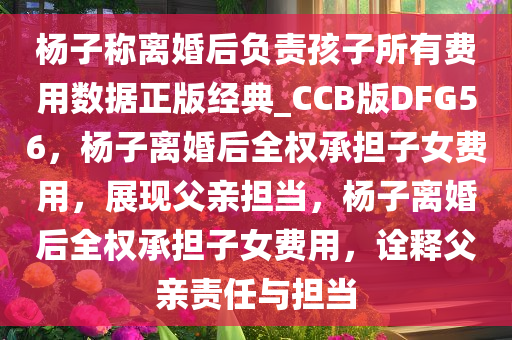 杨子称离婚后负责孩子所有费用数据正版经典_CCB版DFG56，杨子离婚后全权承担子女费用，展现父亲担当，杨子离婚后全权承担子女费用，诠释父亲责任与担当