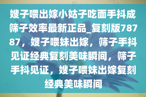 嫂子喂出嫁小姑子吃面手抖成筛子效率最新正品_复刻版78787，嫂子喂妹出嫁，筛子手抖见证经典复刻美味瞬间，筛子手抖见证，嫂子喂妹出嫁复刻经典美味瞬间