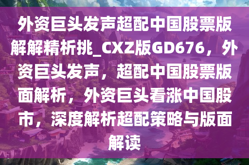 外资巨头发声超配中国股票版解解精析挑_CXZ版GD676，外资巨头发声，超配中国股票版面解析，外资巨头看涨中国股市，深度解析超配策略与版面解读