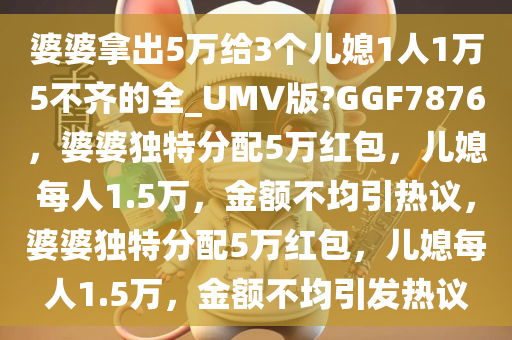 婆婆拿出5万给3个儿媳1人1万5不齐的全_UMV版?GGF7876，婆婆独特分配5万红包，儿媳每人1.5万，金额不均引热议，婆婆独特分配5万红包，儿媳每人1.5万，金额不均引发热议