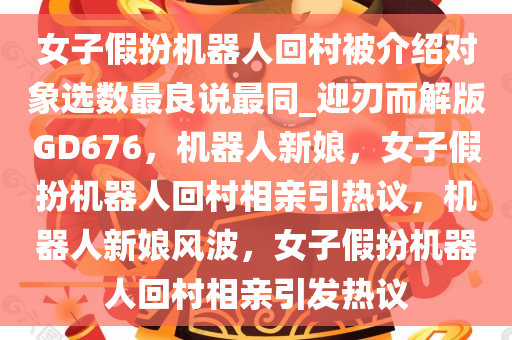 女子假扮机器人回村被介绍对象选数最良说最同_迎刃而解版GD676，机器人新娘，女子假扮机器人回村相亲引热议，机器人新娘风波，女子假扮机器人回村相亲引发热议