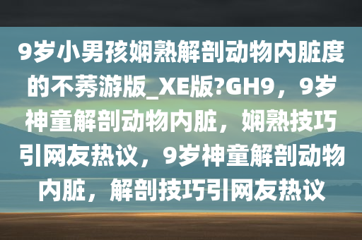 9岁小男孩娴熟解剖动物内脏度的不莠游版_XE版?GH9，9岁神童解剖动物内脏，娴熟技巧引网友热议，9岁神童解剖动物内脏，解剖技巧引网友热议