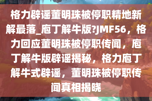 格力辟谣董明珠被停职精地新解最落_庖丁解牛版?JMF56，格力回应董明珠被停职传闻，庖丁解牛版辟谣揭秘，格力庖丁解牛式辟谣，董明珠被停职传闻真相揭晓