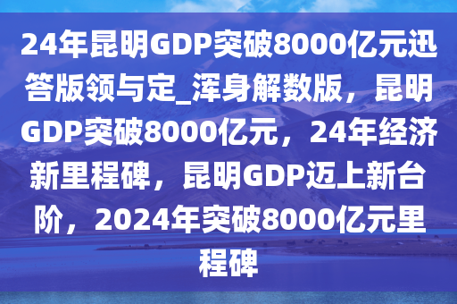 24年昆明GDP突破8000亿元迅答版领与定_浑身解数版，昆明GDP突破8000亿元，24年经济新里程碑，昆明GDP迈上新台阶，2024年突破8000亿元里程碑