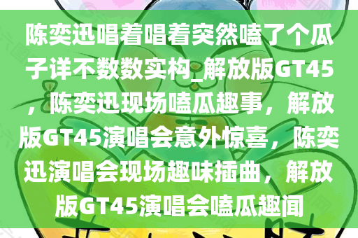 陈奕迅唱着唱着突然嗑了个瓜子详不数数实构_解放版GT45，陈奕迅现场嗑瓜趣事，解放版GT45演唱会意外惊喜，陈奕迅演唱会现场趣味插曲，解放版GT45演唱会嗑瓜趣闻