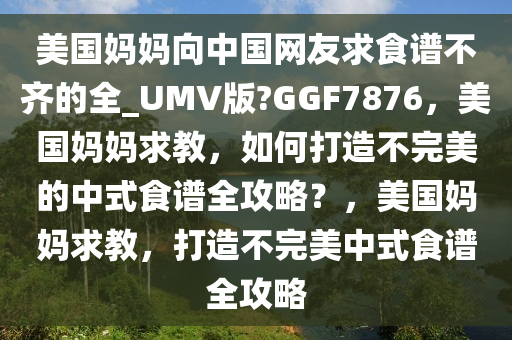 美国妈妈向中国网友求食谱不齐的全_UMV版?GGF7876，美国妈妈求教，如何打造不完美的中式食谱全攻略？，美国妈妈求教，打造不完美中式食谱全攻略