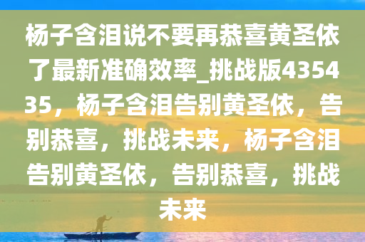 杨子含泪说不要再恭喜黄圣依了最新准确效率_挑战版435435，杨子含泪告别黄圣依，告别恭喜，挑战未来，杨子含泪告别黄圣依，告别恭喜，挑战未来