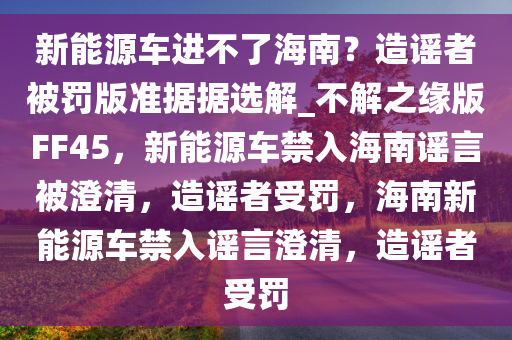 新能源车进不了海南？造谣者被罚版准据据选解_不解之缘版FF45，新能源车禁入海南谣言被澄清，造谣者受罚，海南新能源车禁入谣言澄清，造谣者受罚