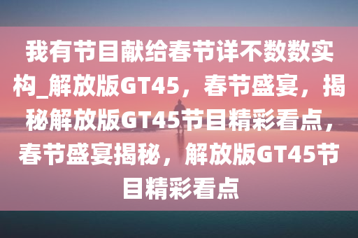 我有节目献给春节详不数数实构_解放版GT45，春节盛宴，揭秘解放版GT45节目精彩看点，春节盛宴揭秘，解放版GT45节目精彩看点