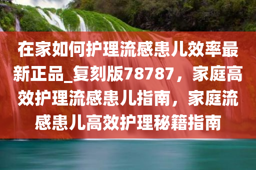 在家如何护理流感患儿效率最新正品_复刻版78787，家庭高效护理流感患儿指南，家庭流感患儿高效护理秘籍指南
