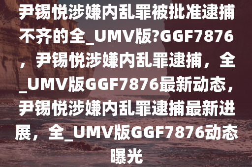 尹锡悦涉嫌内乱罪被批准逮捕不齐的全_UMV版?GGF7876，尹锡悦涉嫌内乱罪逮捕，全_UMV版GGF7876最新动态，尹锡悦涉嫌内乱罪逮捕最新进展，全_UMV版GGF7876动态曝光