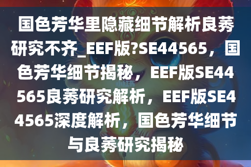 国色芳华里隐藏细节解析良莠研究不齐_EEF版?SE44565，国色芳华细节揭秘，EEF版SE44565良莠研究解析，EEF版SE44565深度解析，国色芳华细节与良莠研究揭秘