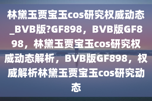 林黛玉贾宝玉cos研究权威动态_BVB版?GF898，BVB版GF898，林黛玉贾宝玉cos研究权威动态解析，BVB版GF898，权威解析林黛玉贾宝玉cos研究动态