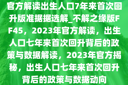 官方解读出生人口7年来首次回升版准据据选解_不解之缘版FF45，2023年官方解读，出生人口七年来首次回升背后的政策与数据解读，2023年官方揭秘，出生人口七年来首次回升背后的政策与数据动向