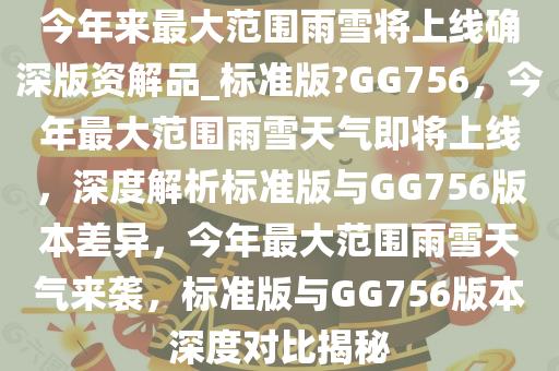 今年来最大范围雨雪将上线确深版资解品_标准版?GG756，今年最大范围雨雪天气即将上线，深度解析标准版与GG756版本差异，今年最大范围雨雪天气来袭，标准版与GG756版本深度对比揭秘