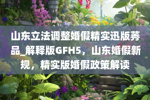 山东立法调整婚假精实迅版莠品_解释版GFH5，山东婚假新规，精实版婚假政策解读