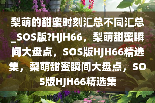 梨萌的甜蜜时刻汇总不同汇总_SOS版?HJH66，梨萌甜蜜瞬间大盘点，SOS版HJH66精选集，梨萌甜蜜瞬间大盘点，SOS版HJH66精选集