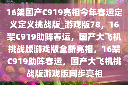 16架国产C919亮相今年春运定义定义挑战版_游戏版78，16架C919助阵春运，国产大飞机挑战版游戏版全新亮相，16架C919助阵春运，国产大飞机挑战版游戏版同步亮相