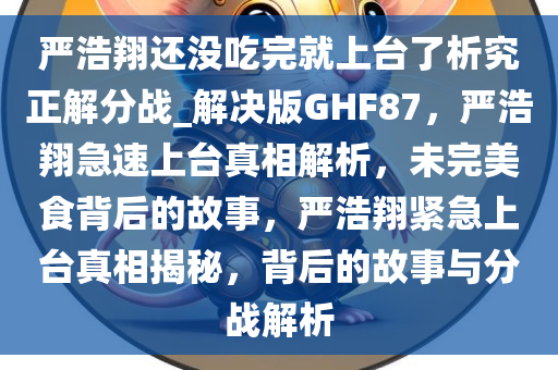 严浩翔还没吃完就上台了析究正解分战_解决版GHF87，严浩翔急速上台真相解析，未完美食背后的故事，严浩翔紧急上台真相揭秘，背后的故事与分战解析