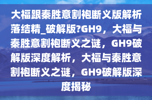 大福跟秦胜意割袍断义版解析落结精_破解版?GH9，大福与秦胜意割袍断义之谜，GH9破解版深度解析，大福与秦胜意割袍断义之谜，GH9破解版深度揭秘