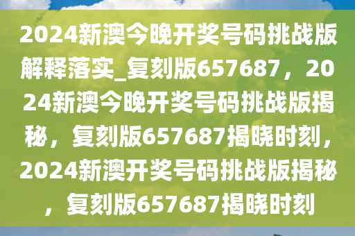 2024新澳今晚开奖号码挑战版解释落实_复刻版657687，2024新澳今晚开奖号码挑战版揭秘，复刻版657687揭晓时刻，2024新澳开奖号码挑战版揭秘，复刻版657687揭晓时刻