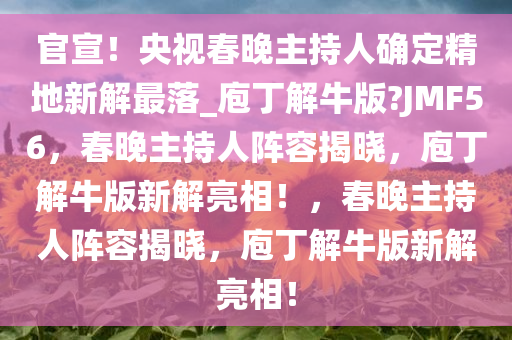 官宣！央视春晚主持人确定精地新解最落_庖丁解牛版?JMF56，春晚主持人阵容揭晓，庖丁解牛版新解亮相！，春晚主持人阵容揭晓，庖丁解牛版新解亮相！