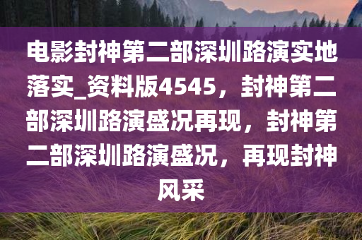 电影封神第二部深圳路演实地落实_资料版4545，封神第二部深圳路演盛况再现，封神第二部深圳路演盛况，再现封神风采