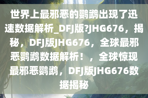 世界上最邪恶的鹦鹉出现了迅速数据解析_DFJ版?JHG676，揭秘，DFJ版JHG676，全球最邪恶鹦鹉数据解析！，全球惊现最邪恶鹦鹉，DFJ版JHG676数据揭秘