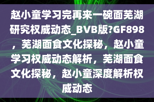 赵小童学习完再来一碗面芜湖研究权威动态_BVB版?GF898，芜湖面食文化探秘，赵小童学习权威动态解析，芜湖面食文化探秘，赵小童深度解析权威动态