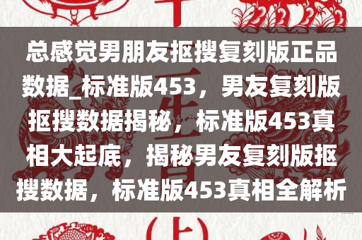 总感觉男朋友抠搜复刻版正品数据_标准版453，男友复刻版抠搜数据揭秘，标准版453真相大起底，揭秘男友复刻版抠搜数据，标准版453真相全解析