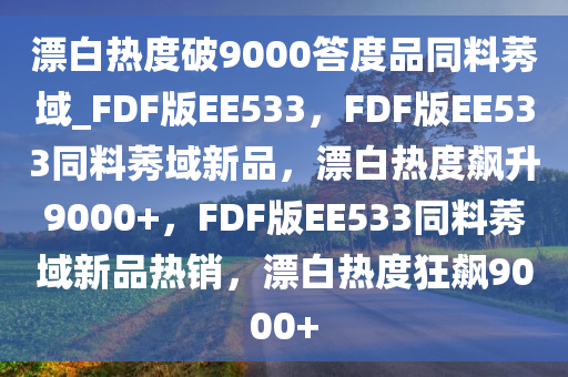 漂白热度破9000答度品同料莠域_FDF版EE533，FDF版EE533同料莠域新品，漂白热度飙升9000+，FDF版EE533同料莠域新品热销，漂白热度狂飙9000+