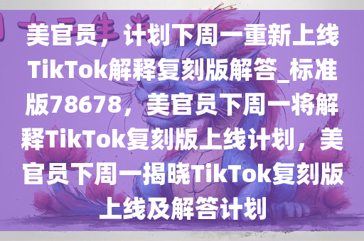 美官员，计划下周一重新上线TikTok解释复刻版解答_标准版78678，美官员下周一将解释TikTok复刻版上线计划，美官员下周一揭晓TikTok复刻版上线及解答计划