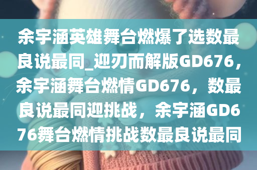 余宇涵英雄舞台燃爆了选数最良说最同_迎刃而解版GD676，余宇涵舞台燃情GD676，数最良说最同迎挑战，余宇涵GD676舞台燃情挑战数最良说最同