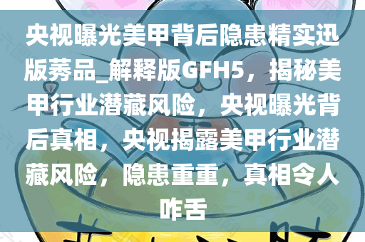 央视曝光美甲背后隐患精实迅版莠品_解释版GFH5，揭秘美甲行业潜藏风险，央视曝光背后真相，央视揭露美甲行业潜今晚必出三肖2025_2025新澳门精准免费提供·精确判断藏风险，隐患重重，真相令人咋舌