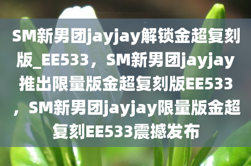 SM新男团jayjay解锁金超复刻版_EE533，SM新男团jayjay推出限量版金超复刻版EE533，SM新男团jayjay限量版金超复刻EE533震撼发布