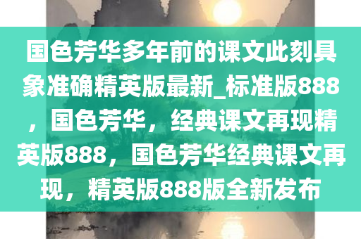 国色芳华多年前的课文此刻具象准确精英版最新_标准版888，国色芳华，经典课文再现精英版888，国色芳华经典课文再现，精英版888版全新发布