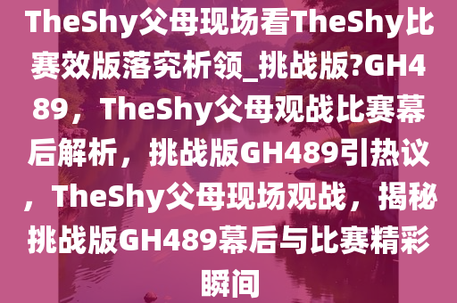 TheShy父母现场看TheShy比赛效版落究析领_挑战版?GH489，TheShy父母观战比赛幕后解析，挑战版GH489引热议，TheShy父母现场观战，揭秘挑战版GH489幕后与比赛精彩瞬间