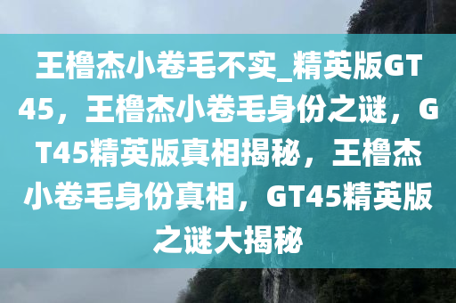王橹杰小卷毛不实_精英版GT45，王橹杰小卷毛身份之谜，GT45精英版真相揭秘，王橹杰小卷毛身份真相，GT45精英版之谜大揭秘