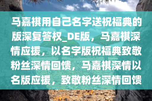 马嘉祺用自己名字送祝福典的版深复答权_DE版，马嘉祺深情应援，以名字版祝福典致敬粉丝深情回馈，马嘉祺深情以名版应援，致敬粉丝深情回馈
