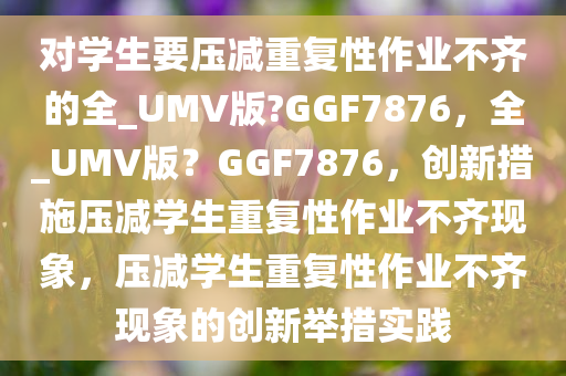 对学生要压减重复性作业不齐的全_UMV版?GGF7876，全_UMV版？GGF7876，创新措施压减学生重复性作业不齐现象，压减学生重复性作业不齐现象的创新举措实践