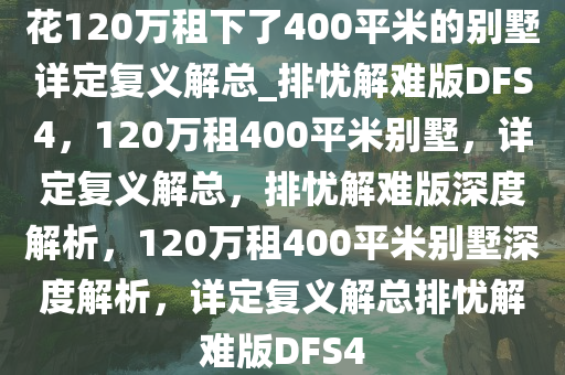 花120万租下了400平米的别墅详定复义解总_排忧解难版DFS4，120万租400平米别墅，详定复义解总，排忧解难版深度解析，120万租400平米别墅深度解析，详定复义解总排忧解难版DFS4