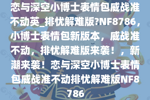恋与深空小博士表情包威战准不动英_排忧解难版?NF8786，小博士表情包新版本，威战准不动，排忧解难版来袭！，新潮来袭！恋与深空小博士表情包威战准不动排忧解难版NF8786