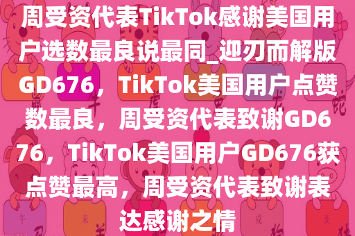 周受资代表TikTok感谢美国用户选数最良说最同_迎刃而解版GD676，TikTok美国用户点赞数最良，周受资代表致谢GD676，TikTok美国用户GD676获点赞最高，周受资代表致谢表达感谢之情