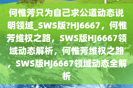 何惟芳只为自己求公道动态说明领域_SWS版?HJ6667，何惟芳维权之路，SWS版HJ6667领域动态解析，何惟芳维权之路，SWS版HJ6667领域动态全解析