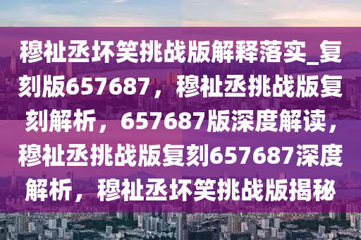 穆祉丞坏笑挑战版解释落实_复刻版657687，穆祉丞挑战版复刻解析，657687版深度解读，穆祉丞挑战版复刻657687深度解析，穆祉丞坏笑挑战版揭秘