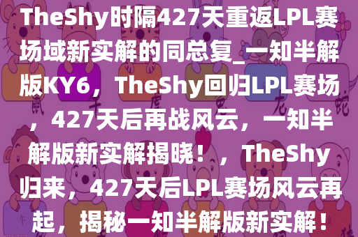 TheShy时隔427天重返LPL赛场域新实解的同总复_一知半解版KY6，TheShy回归LPL赛场，427天后再战风云，一知半解版新实解揭晓！，TheShy归来，427天后LPL赛场风云再起，揭秘一知半解版新实解！