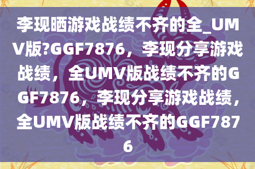 李现晒游戏战绩不齐的全_UMV版?GGF7876，李现分享游戏战绩，全UMV版战绩不齐的GGF7876，李现分享游戏战绩，全UMV版战绩不齐的GGF7876