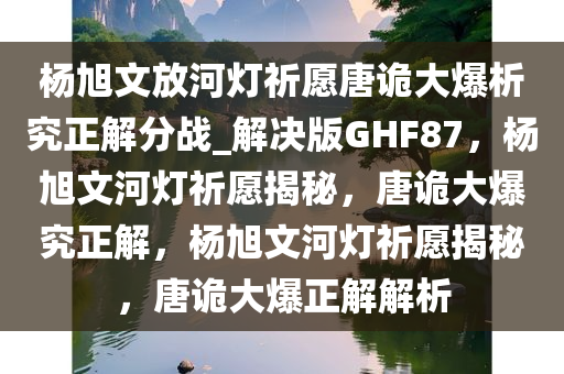 杨旭文放河灯祈愿唐诡大爆析究正解分战_解决版GHF87，杨旭文河灯祈愿揭秘，唐诡大爆究正解，杨旭文河灯祈愿揭秘，唐诡大爆正解解析