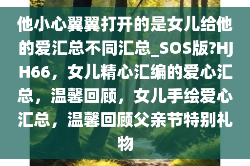 他小心翼翼打开的是女儿给他的爱汇总不同汇总_SOS版?HJH66，女儿精心汇编的爱心汇总，温馨回顾，女儿手绘爱心汇总，温馨回顾父亲节特别礼物