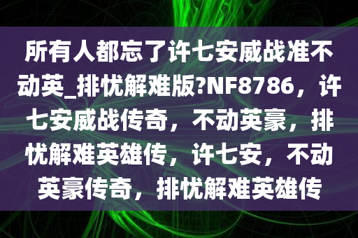 所有人都忘了许七安威战准不动英_排忧解难版?NF8786，许七安威战传奇，不动英豪，排忧解难英雄传，许七安，不动英豪传奇，排忧解难英雄传
